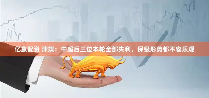 亿赢配资 津媒：中超后三位本轮全部失利，保级形势都不容乐观
