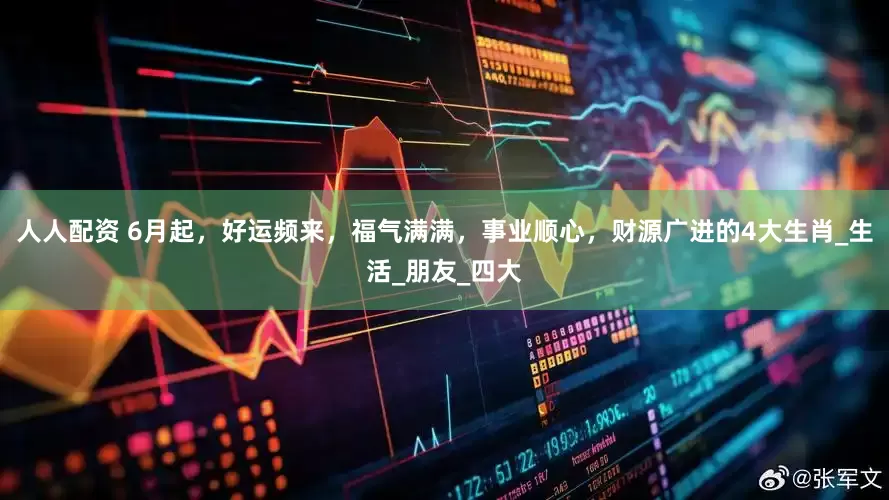 人人配资 6月起，好运频来，福气满满，事业顺心，财源广进的4大生肖_生活_朋友_四大