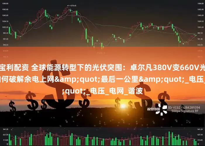宝利配资 全球能源转型下的光伏突围：卓尔凡380V变660V光伏变压器如何破解余电上网&quot;最后一公里&quot;_电压_电网_谐波