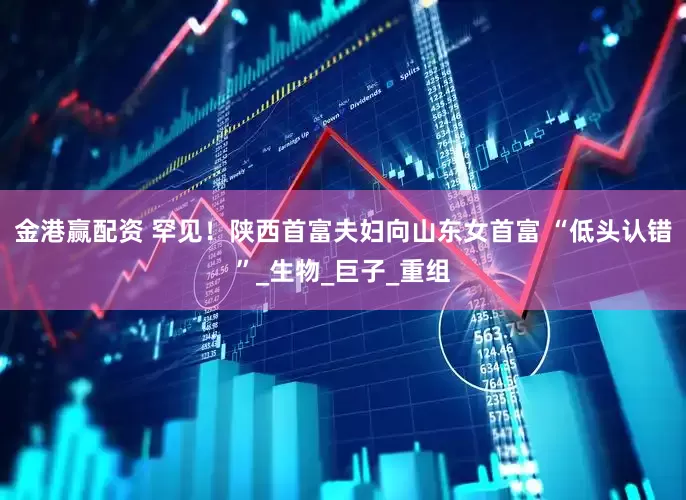 金港赢配资 罕见！陕西首富夫妇向山东女首富 “低头认错”_生物_巨子_重组