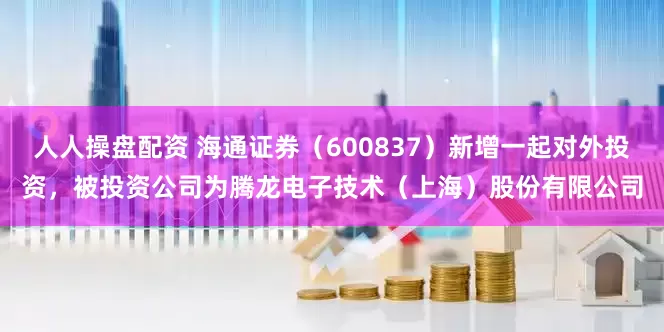 人人操盘配资 海通证券（600837）新增一起对外投资，被投资公司为腾龙电子技术（上海）股份有限公司