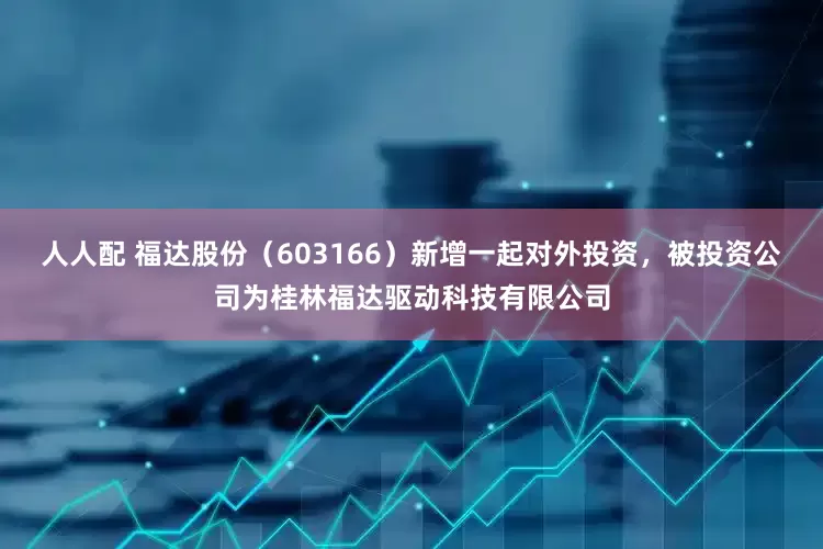 人人配 福达股份（603166）新增一起对外投资，被投资公司为桂林福达驱动科技有限公司