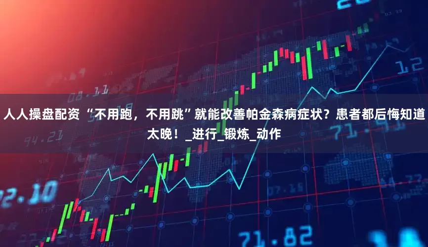 人人操盘配资 “不用跑，不用跳”就能改善帕金森病症状？患者都后悔知道太晚！_进行_锻炼_动作