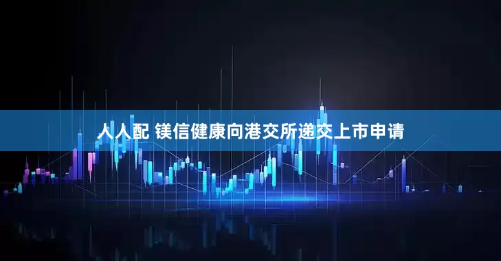 人人配 镁信健康向港交所递交上市申请