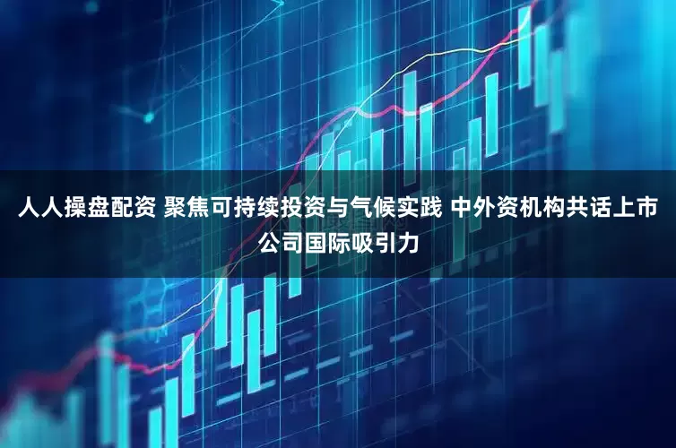 人人操盘配资 聚焦可持续投资与气候实践 中外资机构共话上市公司国际吸引力