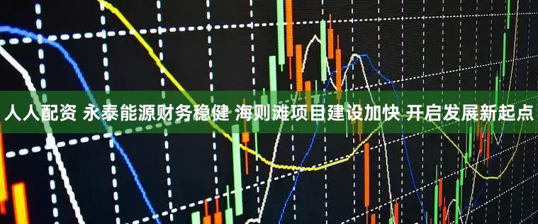 人人配资 永泰能源财务稳健 海则滩项目建设加快 开启发展新起点