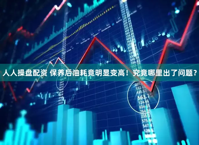人人操盘配资 保养后油耗竟明显变高！究竟哪里出了问题？