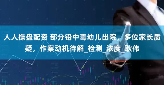人人操盘配资 部分铅中毒幼儿出院，多位家长质疑，作案动机待解_检测_浓度_耿伟