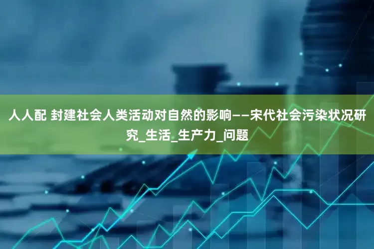 人人配 封建社会人类活动对自然的影响——宋代社会污染状况研究_生活_生产力_问题