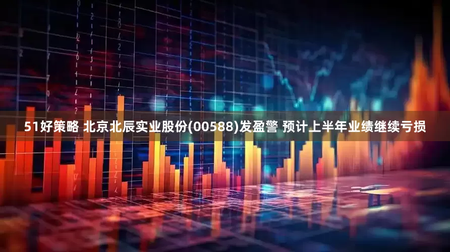 51好策略 北京北辰实业股份(00588)发盈警 预计上半年业绩继续亏损