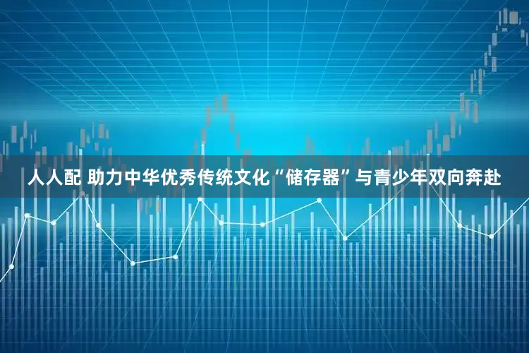 人人配 助力中华优秀传统文化“储存器”与青少年双向奔赴