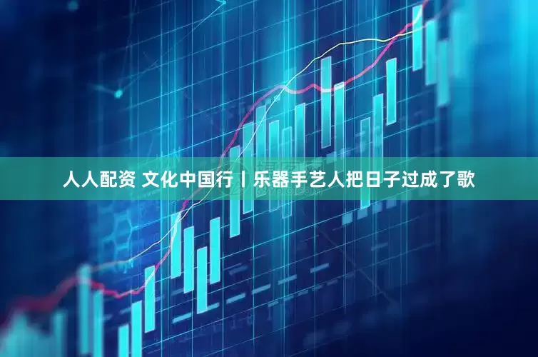 人人配资 文化中国行丨乐器手艺人把日子过成了歌