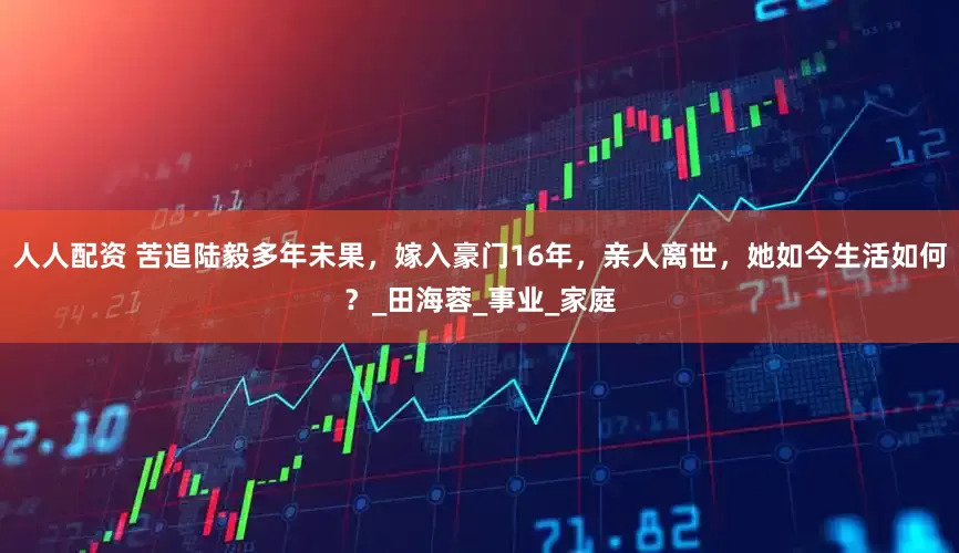 人人配资 苦追陆毅多年未果，嫁入豪门16年，亲人离世，她如今生活如何？_田海蓉_事业_家庭