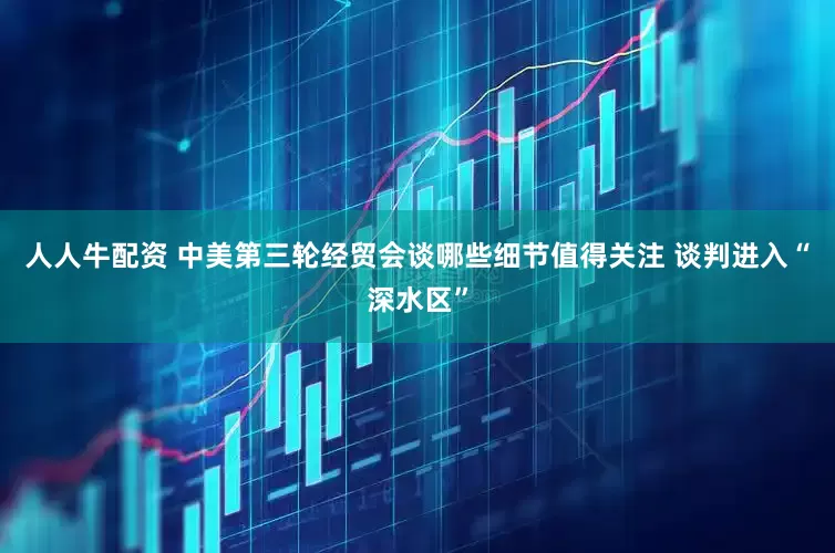 人人牛配资 中美第三轮经贸会谈哪些细节值得关注 谈判进入“深水区”