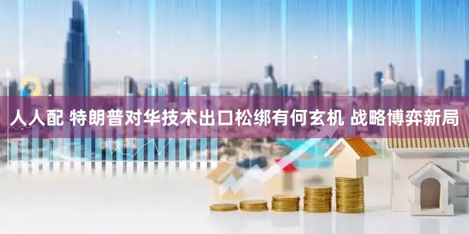 人人配 特朗普对华技术出口松绑有何玄机 战略博弈新局