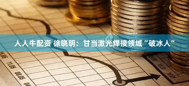 人人牛配资 徐晓明：甘当激光焊接领域“破冰人”