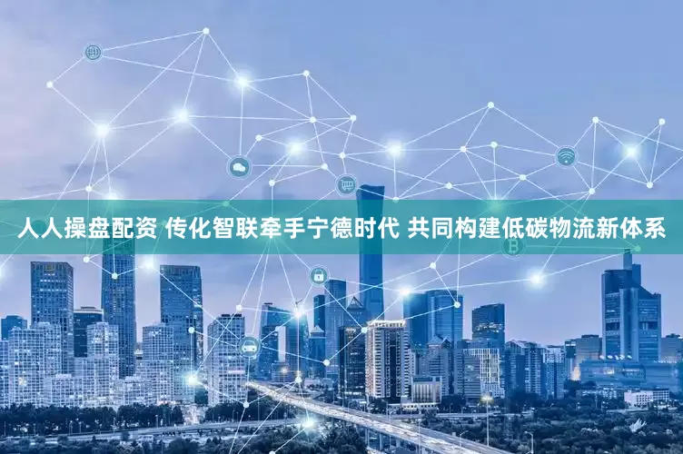 人人操盘配资 传化智联牵手宁德时代 共同构建低碳物流新体系