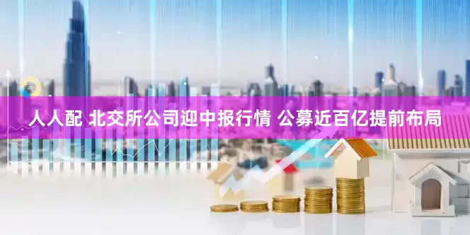 人人配 北交所公司迎中报行情 公募近百亿提前布局