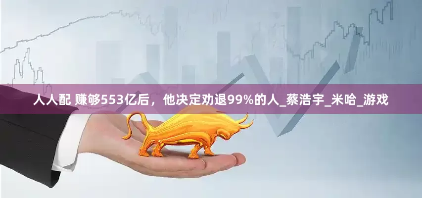 人人配 赚够553亿后，他决定劝退99%的人_蔡浩宇_米哈_游戏