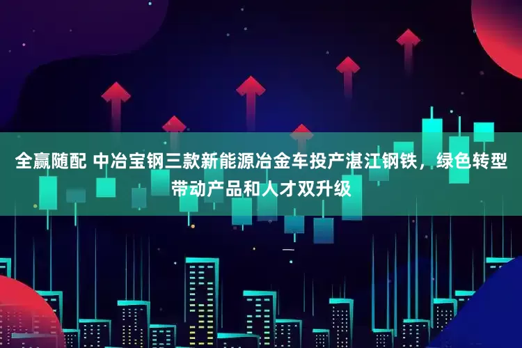 全赢随配 中冶宝钢三款新能源冶金车投产湛江钢铁，绿色转型带动产品和人才双升级