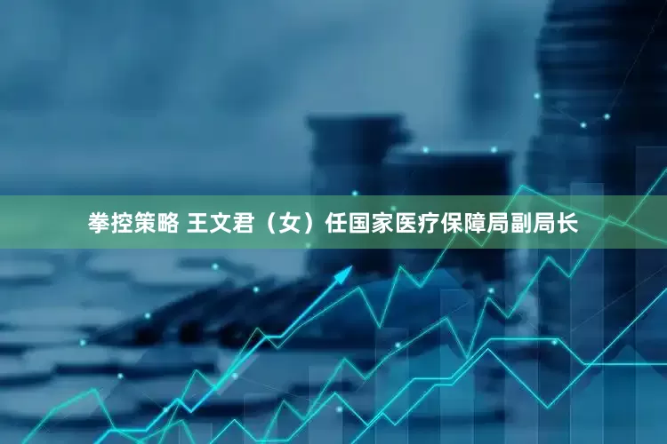 拳控策略 王文君（女）任国家医疗保障局副局长