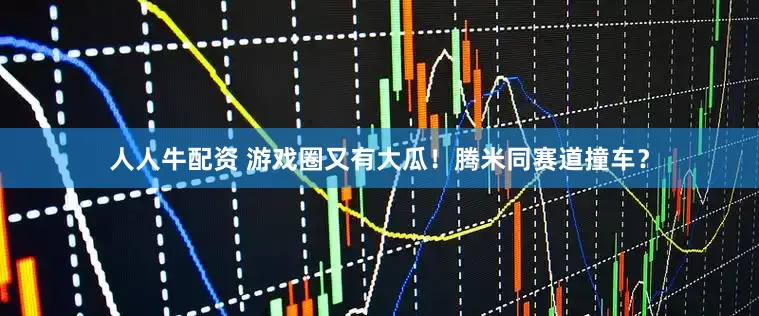 人人牛配资 游戏圈又有大瓜！腾米同赛道撞车？
