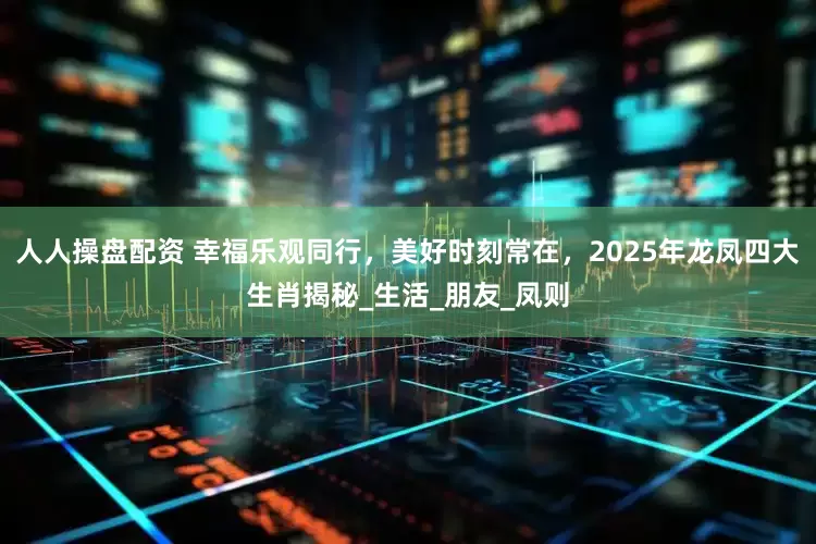 人人操盘配资 幸福乐观同行,美好时刻常在,2025年龙凤四大生肖揭秘_生活_朋友_凤则