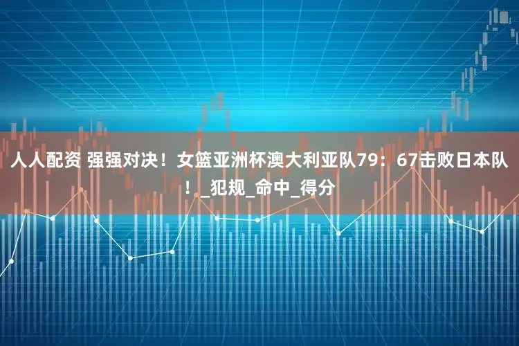 人人配资 强强对决！女篮亚洲杯澳大利亚队79：67击败日本队！_犯规_命中_得分
