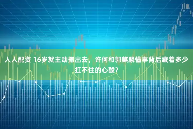 人人配资 16岁就主动搬出去，许何和郭麒麟懂事背后藏着多少扛不住的心酸？