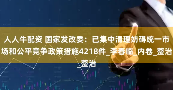 人人牛配资 国家发改委：已集中清理妨碍统一市场和公平竞争政策措施4218件_李春临_内卷_整治