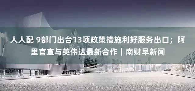 人人配 9部门出台13项政策措施利好服务出口；阿里官宣与英伟达最新合作｜南财早新闻