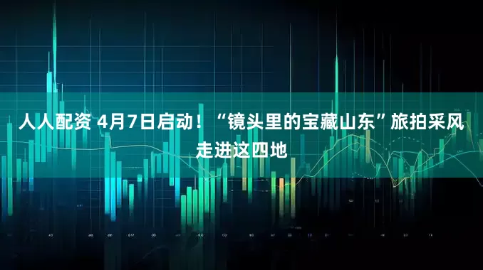 人人配资 4月7日启动！“镜头里的宝藏山东”旅拍采风走进这四地
