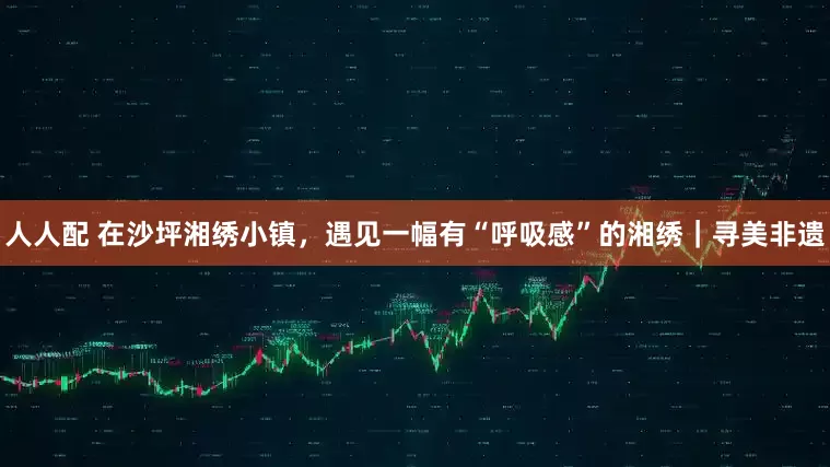 人人配 在沙坪湘绣小镇，遇见一幅有“呼吸感”的湘绣｜寻美非遗