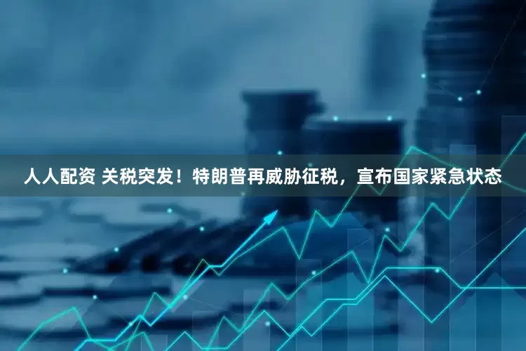 人人配资 关税突发！特朗普再威胁征税，宣布国家紧急状态