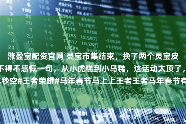 涨盈宝配资官网 灵宝市集结束，换了两个灵宝皮肤，一个传说皮肤另外不得不感慨一句，从小虎糕到小马糕，这活动太顶了，今年高价小马糕基本秒空#王者荣耀#马年春节马上上王者王者马年春节有奖征集活动#抱歉过年不打王者这件事我做不到#